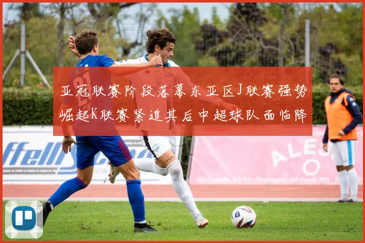 亚冠联赛阶段落幕东亚区J联赛强势崛起K联赛紧追其后中超球队面临降级危机