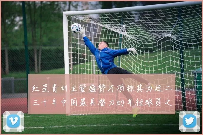 红星青训主管盛赞万项称其为近二三十年中国最具潜力的年轻球员之一