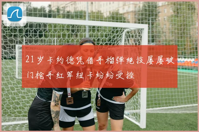 21岁卡约德凭借手榴弹绝技屡屡破门枪手红军纽卡纷纷受挫