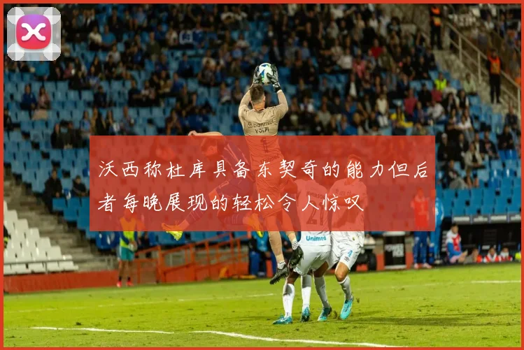 沃西称杜库具备东契奇的能力但后者每晚展现的轻松令人惊叹