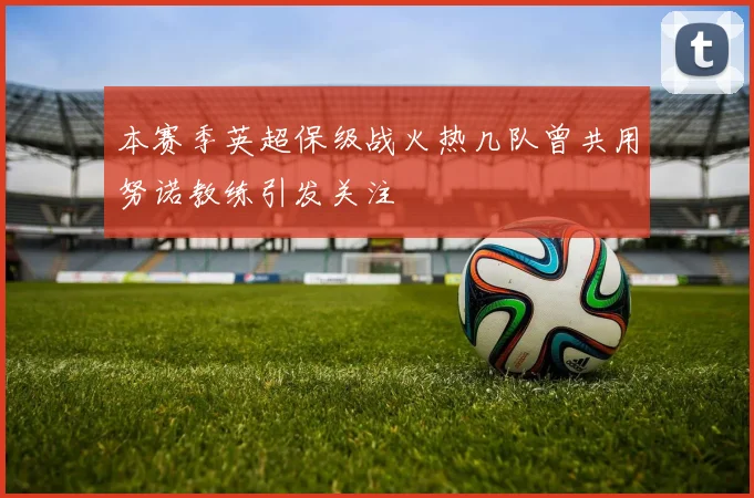 本赛季英超保级战火热几队曾共用努诺教练引发关注