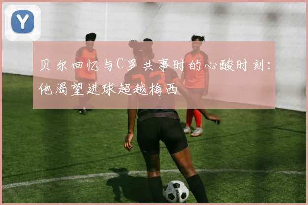 贝尔回忆与C罗共事时的心酸时刻：他渴望进球超越梅西