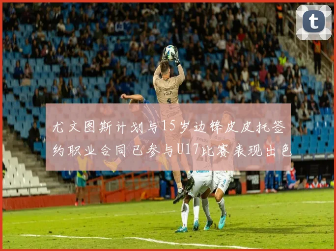 尤文图斯计划与15岁边锋皮皮托签约职业合同已参与U17比赛表现出色
