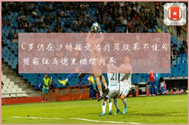 C罗仍在沙特接受治疗若效果不佳或将前往马德里继续疗养