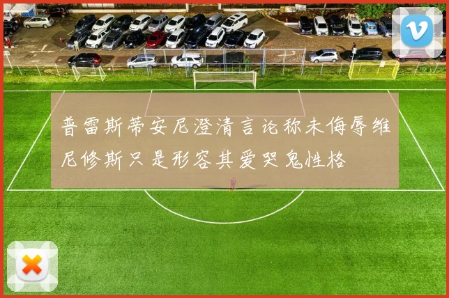 普雷斯蒂安尼澄清言论称未侮辱维尼修斯只是形容其爱哭鬼性格