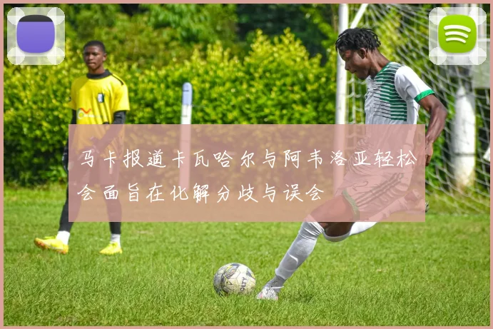 马卡报道卡瓦哈尔与阿韦洛亚轻松会面旨在化解分歧与误会