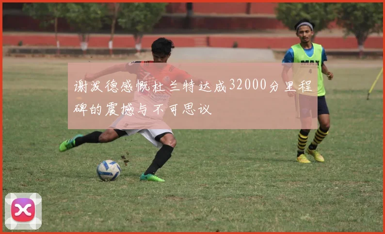 谢泼德感慨杜兰特达成32000分里程碑的震撼与不可思议