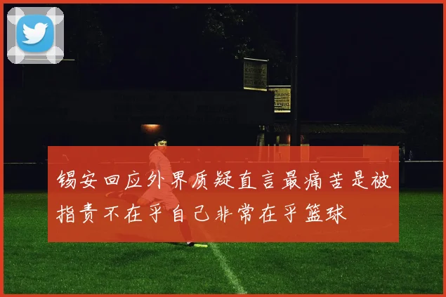 锡安回应外界质疑直言最痛苦是被指责不在乎自己非常在乎篮球