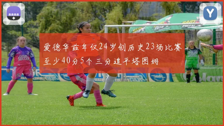 爱德华兹年仅24岁创历史23场比赛至少40分5个三分追平塔图姆